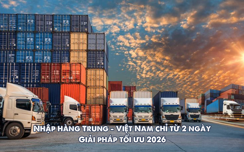Nhập hàng, vận chuyển hàng Trung Quốc về Việt Nam chỉ từ 2 ngày, giải pháp tối ưu 2026