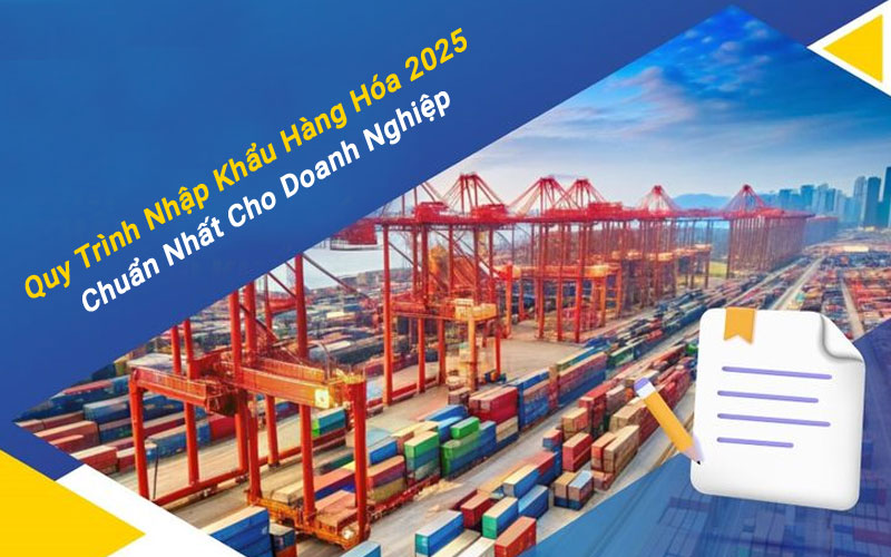 Quy Trình Nhập Khẩu Hàng Hóa 2025 Chuẩn Nhất Cho Doanh Nghiệp