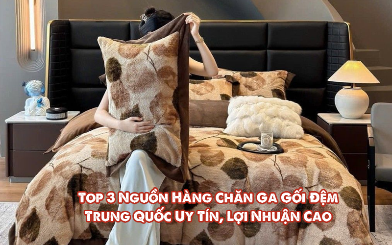 Top 3 Nguồn Hàng Chăn Ga Gối Đệm Trung Quốc Uy Tín, Lợi Nhuận Cao